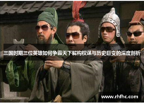 三国时期三位英雄如何争霸天下解构权谋与历史巨变的深度剖析